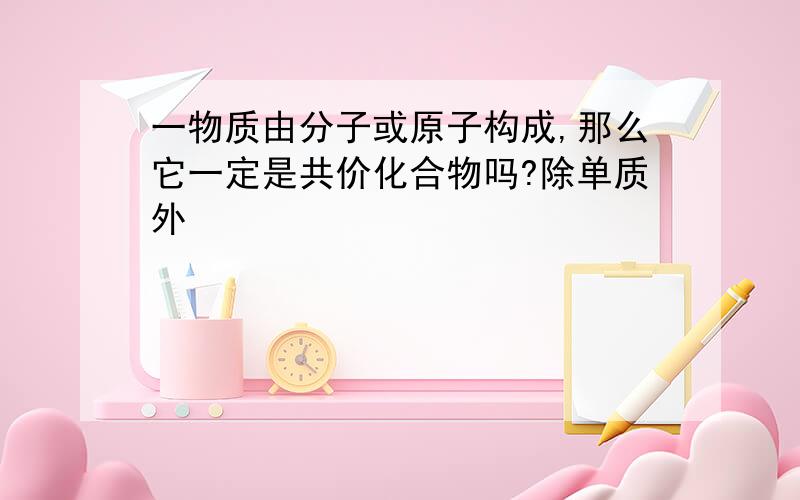 一物质由分子或原子构成,那么它一定是共价化合物吗?除单质外