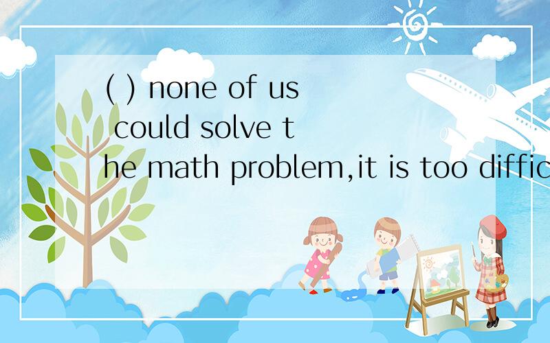 ( ) none of us could solve the math problem,it is too difficultA Hardly B Nearly C almost D Seldom 请每个选项都解答为什么 ,