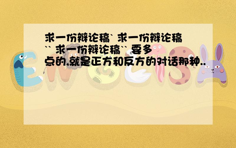 求一份辩论稿` 求一份辩论稿`` 求一份辩论稿`` 要多点的,就是正方和反方的对话那种..