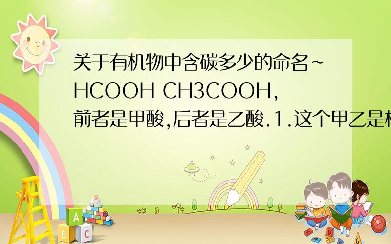 关于有机物中含碳多少的命名~HCOOH CH3COOH,前者是甲酸,后者是乙酸.1.这个甲乙是根据这个分子所含碳原子的数量来定的,甲酸里面的碳原子是在官能团里的,那官能团之外就没有碳原子了,那么这