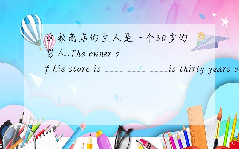 这家商店的主人是一个30岁的男人.The owner of his store is ____ ____ ____is thirty years old.