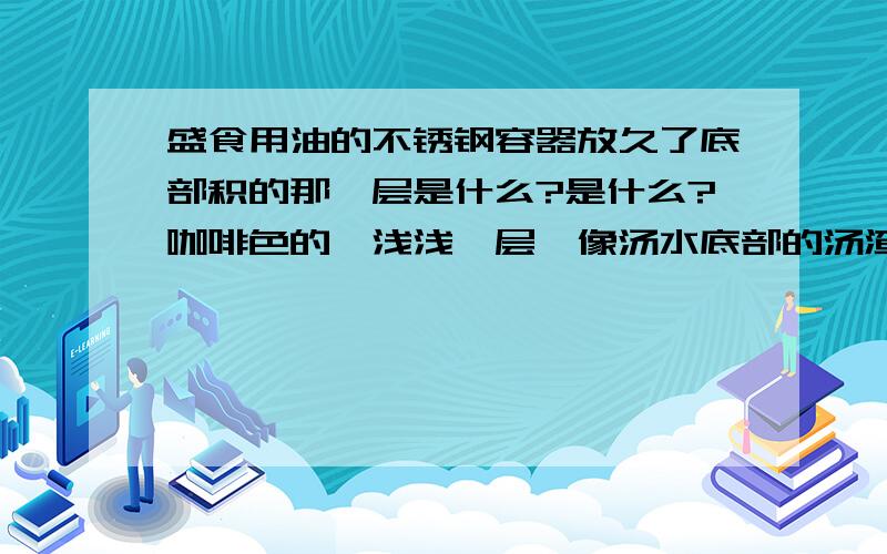 盛食用油的不锈钢容器放久了底部积的那一层是什么?是什么?咖啡色的,浅浅一层,像汤水底部的汤渣一样,难道是油渣?对人体有害么?跟新放进去的油混在一起会有什么反应?不是豆油呀,是花生