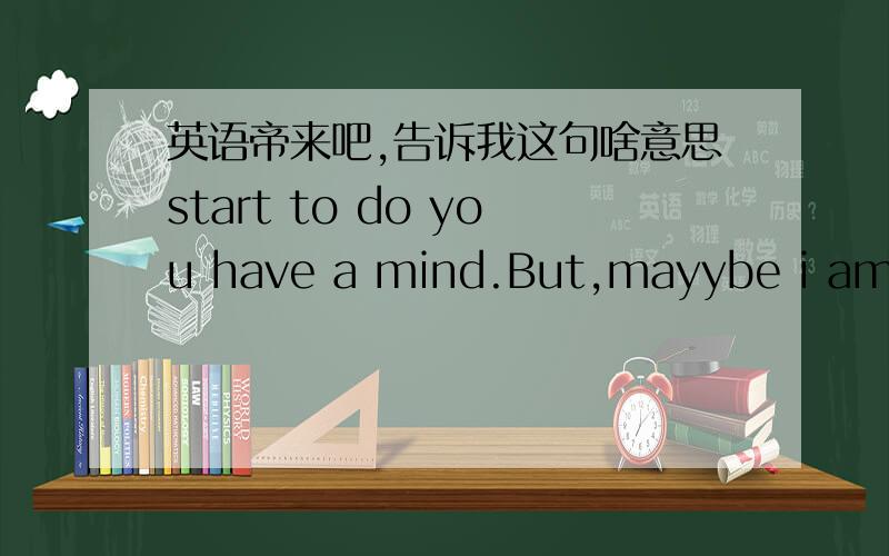 英语帝来吧,告诉我这句啥意思start to do you have a mind.But,mayybe i am toonaive it,maybe everthing is my......没了\后面是 maybe everthing is my media handlers.第二句，I DON'T know why start to do you have a mind .do you feel me