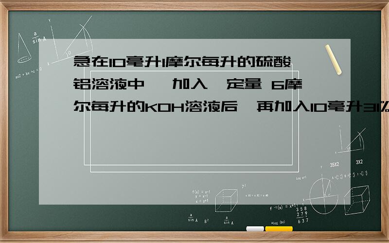 急在10毫升1摩尔每升的硫酸铝溶液中 ,加入一定量 6摩尔每升的KOH溶液后,再加入10毫升31%的盐酸（密度为1.14g/cm3）,恰好开始生成沉淀.求加入KOH溶液的体积