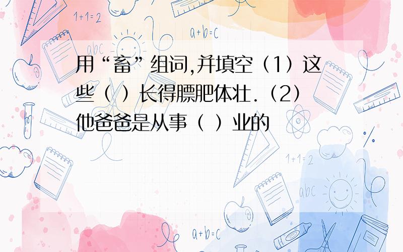 用“畜”组词,并填空（1）这些（ ）长得膘肥体壮.（2）他爸爸是从事（ ）业的