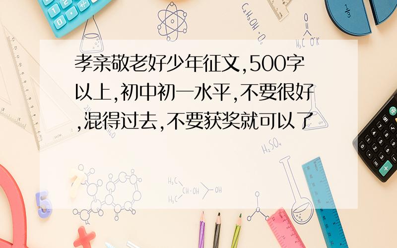 孝亲敬老好少年征文,500字以上,初中初一水平,不要很好,混得过去,不要获奖就可以了