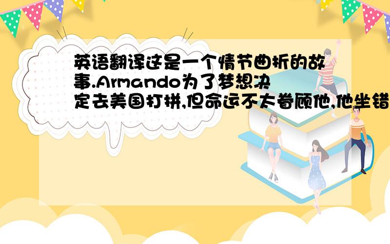 英语翻译这是一个情节曲折的故事.Armando为了梦想决定去美国打拼,但命运不太眷顾他,他坐错了飞机,来到了西班牙,差点冻死,幸好最后他活了下来.所以,选择正确的道路,我们才能实现梦想.↑