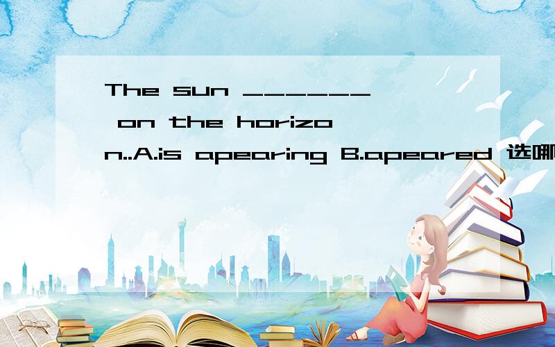 The sun ______ on the horizon..A.is apearing B.apeared 选哪个?与我的选项一致，看来试卷中该题的答案有误。