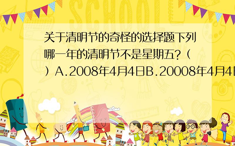 关于清明节的奇怪的选择题下列哪一年的清明节不是星期五?（）A.2008年4月4日B.20008年4月4日C.200008年4月4日D.2000008年4月4日答案A肯定排出,因为今天是2008年4月4日清明节,是星期五,关键是从BCD中