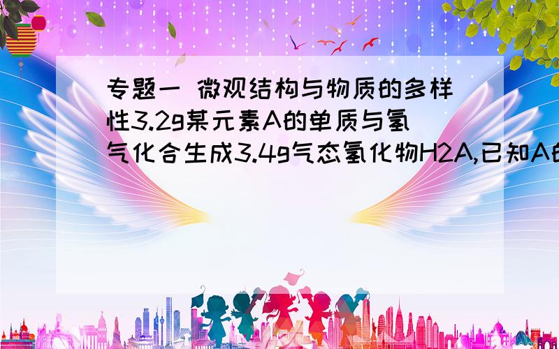 专题一 微观结构与物质的多样性3.2g某元素A的单质与氢气化合生成3.4g气态氢化物H2A,已知A的原子核中质子数和中子数相等,则（1）A的原子序数为?（2）元素A位于元素周期表中什么位置?（3）