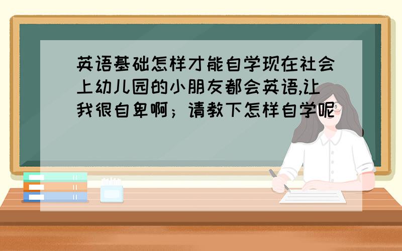 英语基础怎样才能自学现在社会上幼儿园的小朋友都会英语,让我很自卑啊；请教下怎样自学呢