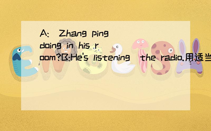 A:_Zhang ping doing in his room?B:He's listening_the radio.用适当的单词填空