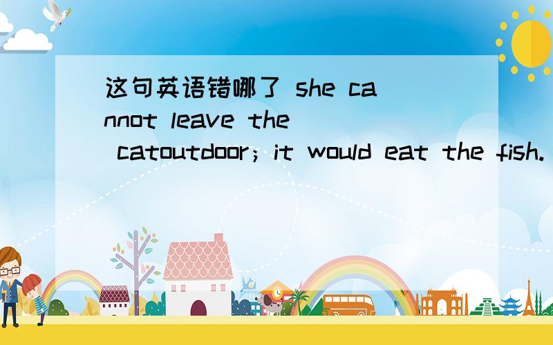 这句英语错哪了 she cannot leave the catoutdoor；it would eat the fish. 从标点和语法上分析