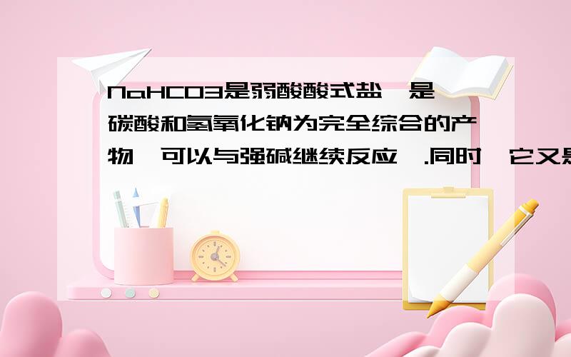 NaHCO3是弱酸酸式盐,是碳酸和氢氧化钠为完全综合的产物,可以与强碱继续反应,.同时,它又是弱酸盐,可以结合氢离子生成碳酸.也能与强酸反应,请解释下什么是弱酸酸式盐,并举例说明这段文字