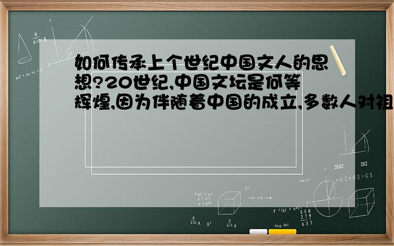 如何传承上个世纪中国文人的思想?20世纪,中国文坛是何等辉煌,因为伴随着中国的成立,多数人对祖国河山赞美,对历史的感慨.21世纪,90后,00后能创造出新的世界吗?更多的是继承上辈子文人的