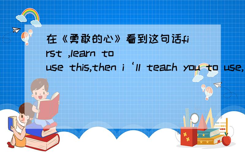 在《勇敢的心》看到这句话first ,learn to use this,then i‘ll teach you to use,不矛盾吗,不如直接说i'll teach you to use谢谢.如题,William他uncle教William时说意思我知道，逻辑上有矛盾