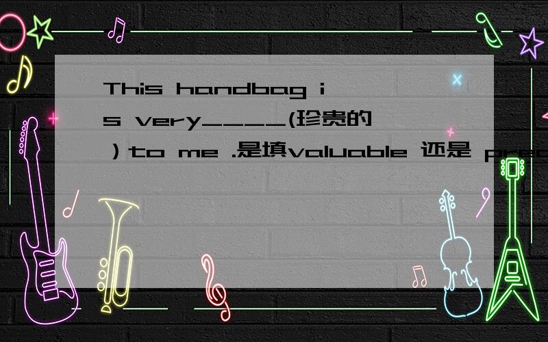 This handbag is very____(珍贵的）to me .是填valuable 还是 precious 说明为什么