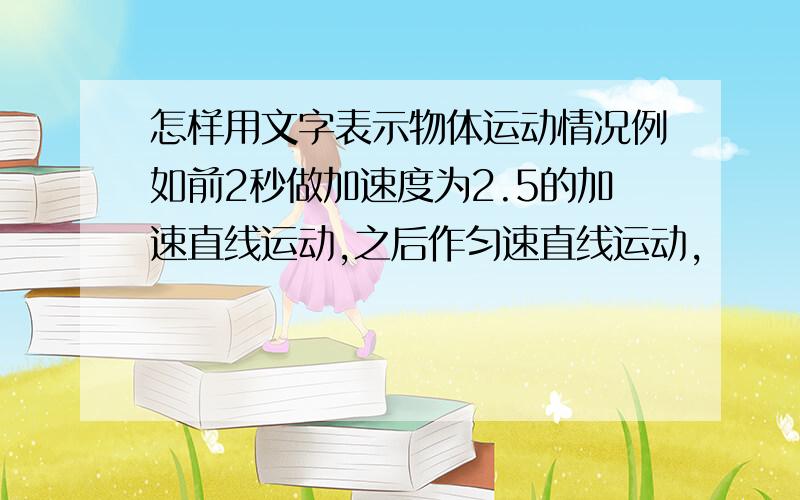 怎样用文字表示物体运动情况例如前2秒做加速度为2.5的加速直线运动,之后作匀速直线运动,