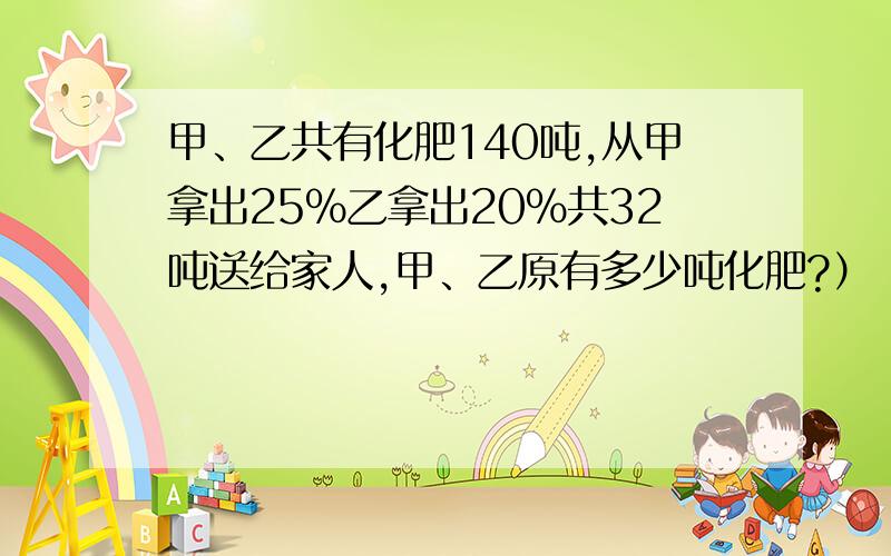 甲、乙共有化肥140吨,从甲拿出25%乙拿出20%共32吨送给家人,甲、乙原有多少吨化肥?）