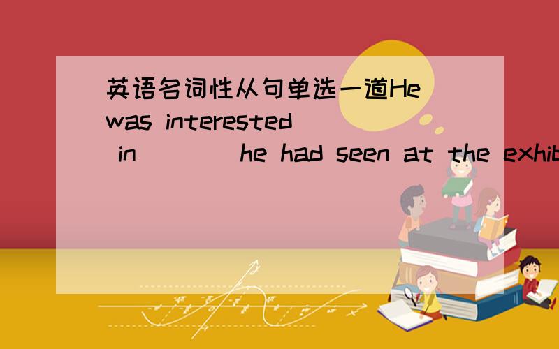 英语名词性从句单选一道He was interested in____he had seen at the exhibition.A.whichB.thatC.all whatD.all thatB怎么不对?