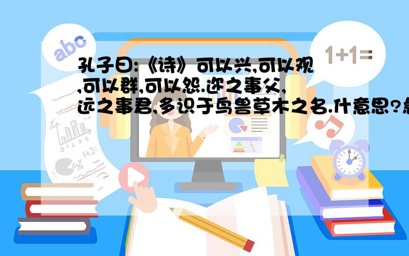 孔子曰:《诗》可以兴,可以观,可以群,可以怨.迩之事父,远之事君,多识于鸟兽草木之名.什意思?急啊、只要谁先翻译出来、对了、分就你的了。