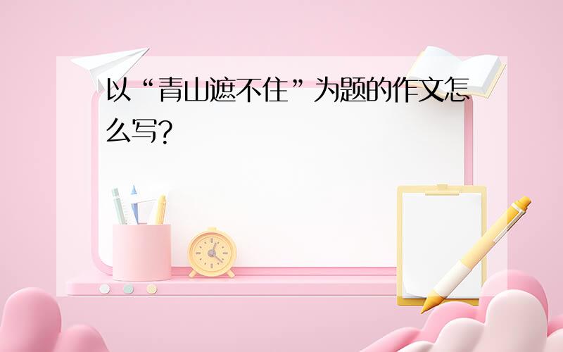 以“青山遮不住”为题的作文怎么写?