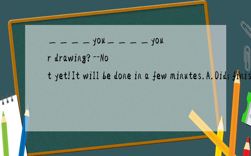 ____you____your drawing?--Not yet!It will be done in a few minutes.A.Did;finish B.Will finish C.Do;finish D.Have;finished应该选什么?