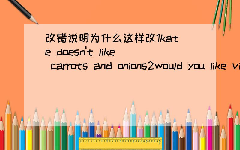 改错说明为什么这样改1kate doesn't like carrots and onions2would you like visiting the uk next year3cut down the tomatoes and put them in a bowl4there are three bowl of rice on the table5there isn't some meat in the