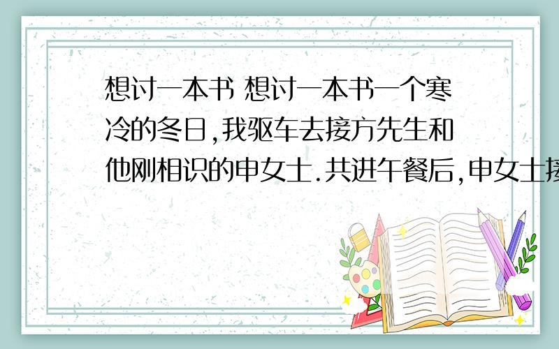 想讨一本书 想讨一本书一个寒冷的冬日,我驱车去接方先生和他刚相识的申女士.共进午餐后,申女士接受了方先生的邀请,来到了方先生的住处——位于龙华的一幢豪华别墅.下车后,我们看见门