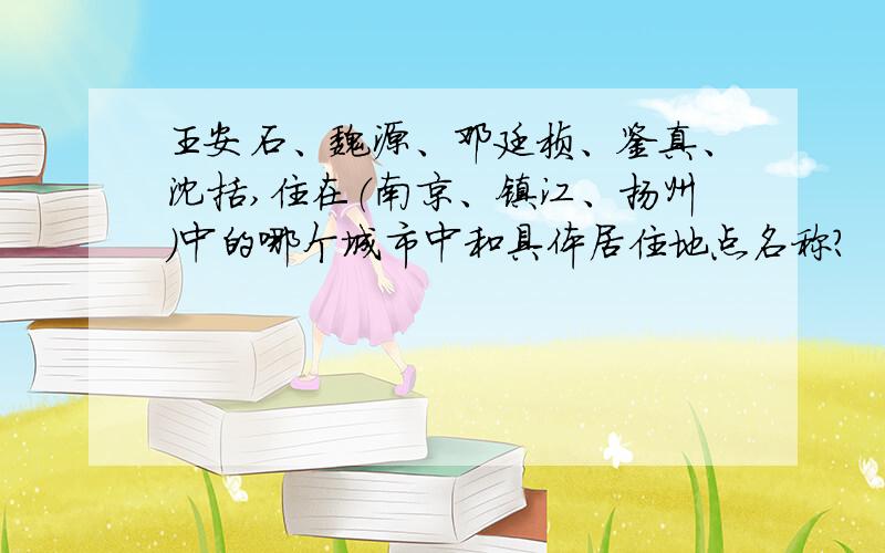 王安石、魏源、邓廷桢、鉴真、沈括,住在（南京、镇江、扬州）中的哪个城市中和具体居住地点名称?