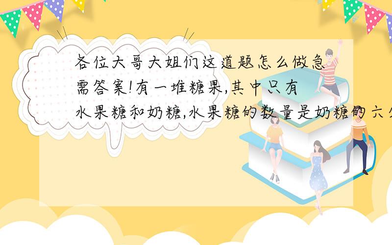 各位大哥大姐们这道题怎么做急需答案!有一堆糖果,其中只有水果糖和奶糖,水果糖的数量是奶糖的六分之一.如果奶糖吃掉12块,奶糖的数量就变成水果糖的百分之八十.这堆糖果中原有奶糖多