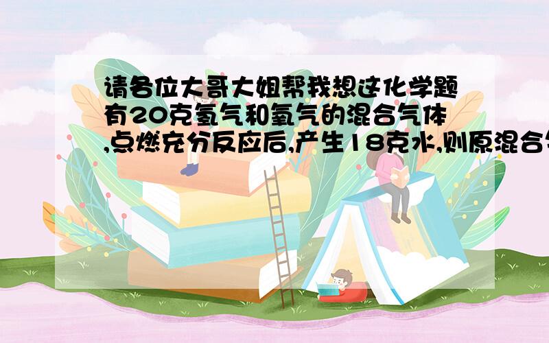 请各位大哥大姐帮我想这化学题有20克氢气和氧气的混合气体,点燃充分反应后,产生18克水,则原混合气体的成分组成情况是怎样的,通过计算说明.