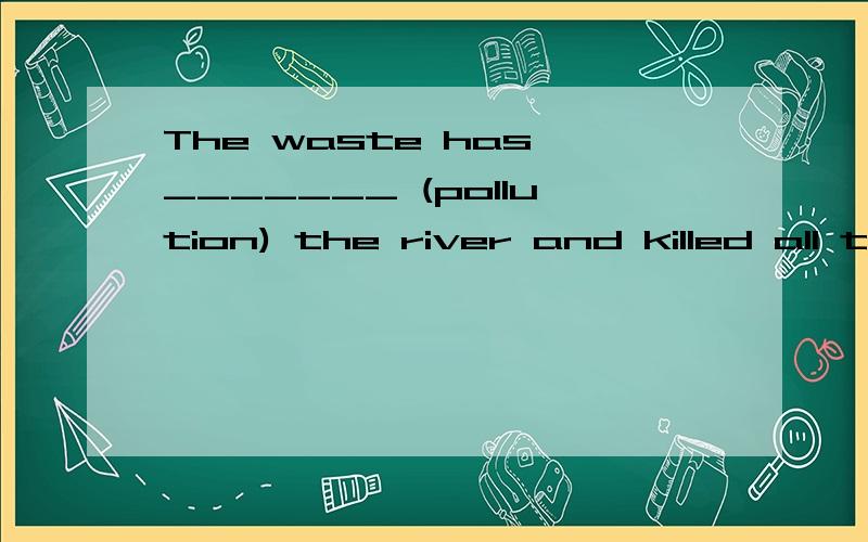 The waste has _______ (pollution) the river and killed all the fish