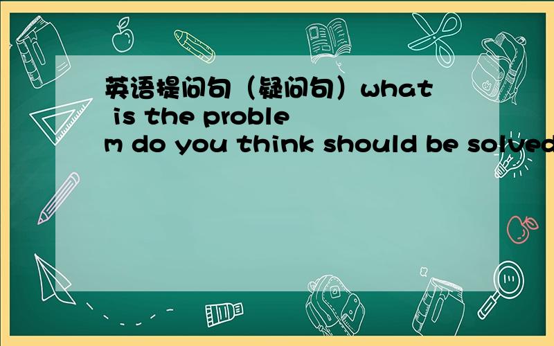 英语提问句（疑问句）what is the problem do you think should be solved by the government right now?这个句子有语法错误吗?这样翻译：你认为什么问题是政府现在要解决的?要不要在should之前加个it