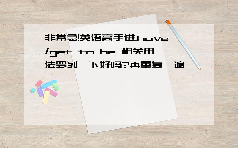 非常急!英语高手进.have/get to be 相关用法罗列一下好吗?再重复一遍,