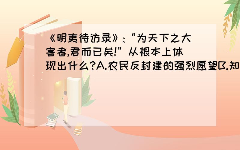 《明夷待访录》:“为天下之大害者,君而已矣!”从根本上体现出什么?A.农民反封建的强烈愿望B.知识分子参与政权的愿望C.封建社会末期商品经济的发展要求D.资产阶级对民主政治的要求疑问: