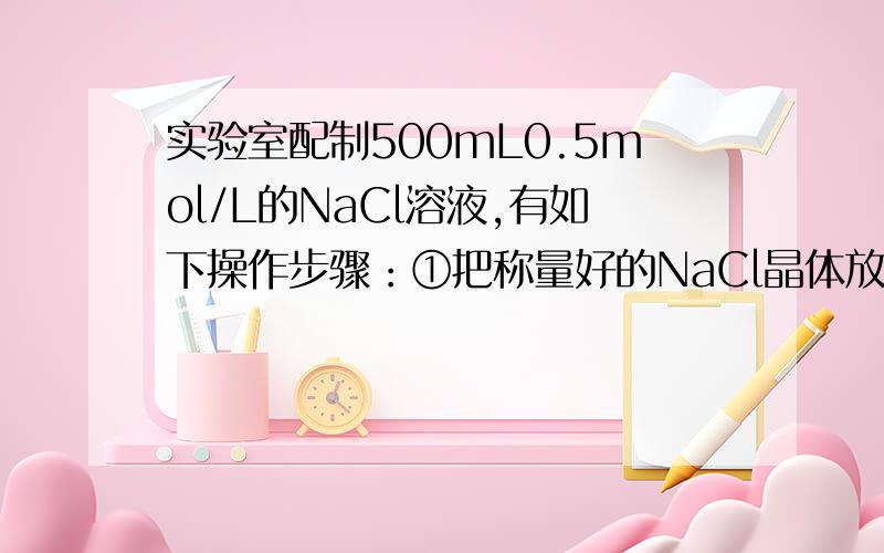 实验室配制500mL0.5mol/L的NaCl溶液,有如下操作步骤：①把称量好的NaCl晶体放入小烧杯中,加适量蒸馏水溶解②把①所得溶液小心转入500mL容量瓶中；③继续向容器瓶中加蒸馏水至液面距刻度2cm～