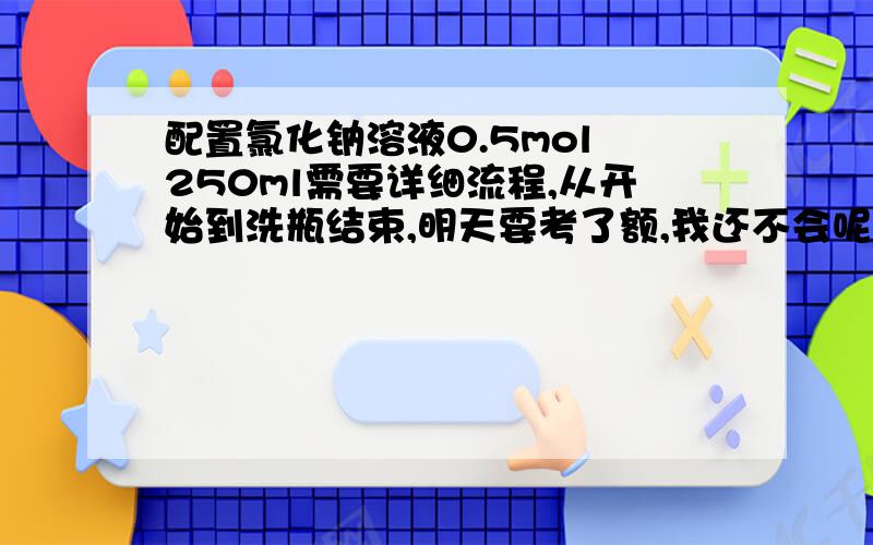 配置氯化钠溶液0.5mol 250ml需要详细流程,从开始到洗瓶结束,明天要考了额,我还不会呢╮(╯▽╰)╭