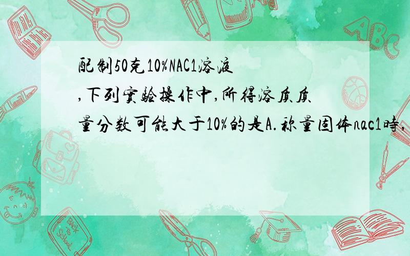 配制50克10%NAC1溶液,下列实验操作中,所得溶质质量分数可能大于10%的是A.称量固体nac1时,天平指针略向右倾斜b.用天平称量固体nac1是,固体放在右盘,砝码放在左盘.c.用量筒取水时俯视读数.d.配