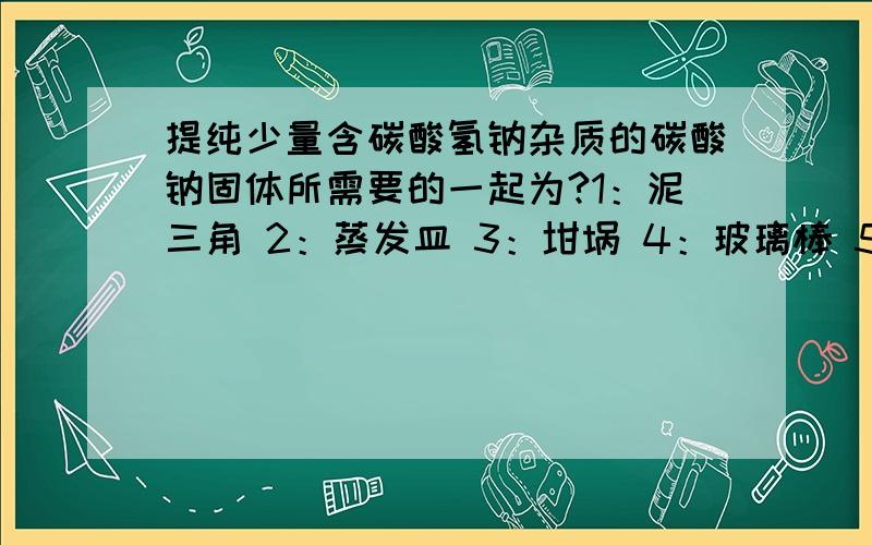 提纯少量含碳酸氢钠杂质的碳酸钠固体所需要的一起为?1：泥三角 2：蒸发皿 3：坩埚 4：玻璃棒 5：坩埚钳 A：235 B：24 为什么选A``B中的也可以吧.