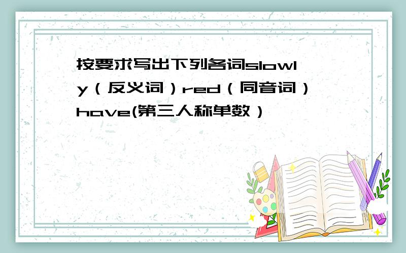 按要求写出下列各词slowly（反义词）red（同音词）have(第三人称单数）