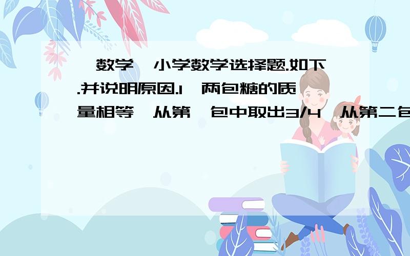 【数学】小学数学选择题.如下.并说明原因.1、两包糖的质量相等,从第一包中取出3/4,从第二包中取出3/4千克,剩下的糖（）A.第一包多.   B.第二包多.   C.一样多.     D.不能确定.2、把1/5吨白糖平