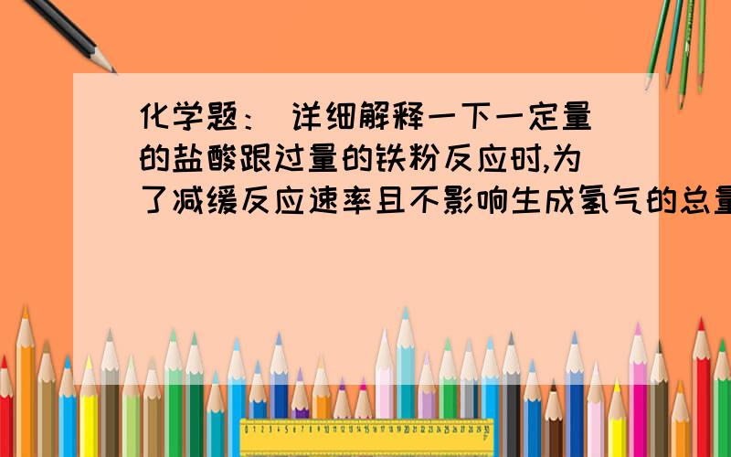 化学题： 详细解释一下一定量的盐酸跟过量的铁粉反应时,为了减缓反应速率且不影响生成氢气的总量,可向盐酸中加适量的（   ）1.NaoH(S)   2.NH4CI(S)   3.H2O   4.CH3COONa(S)A.1.3.     B.2.3.   C.3.4.    D.2