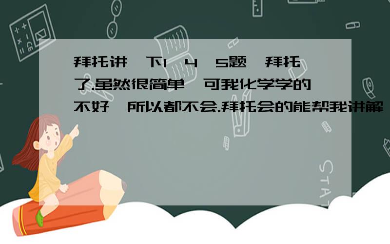 拜托讲一下1,4,5题,拜托了.虽然很简单,可我化学学的不好,所以都不会.拜托会的能帮我讲解一下.谢谢