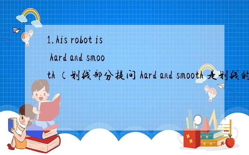 1.his robot is hard and smooth （划线部分提问 hard and smooth 是划线的.（）（）his robot （）?2.These foxes are clever （改为单数句（）（）（）clever3,l like the bulls （改为一般疑问句（）（）（） the bulls?