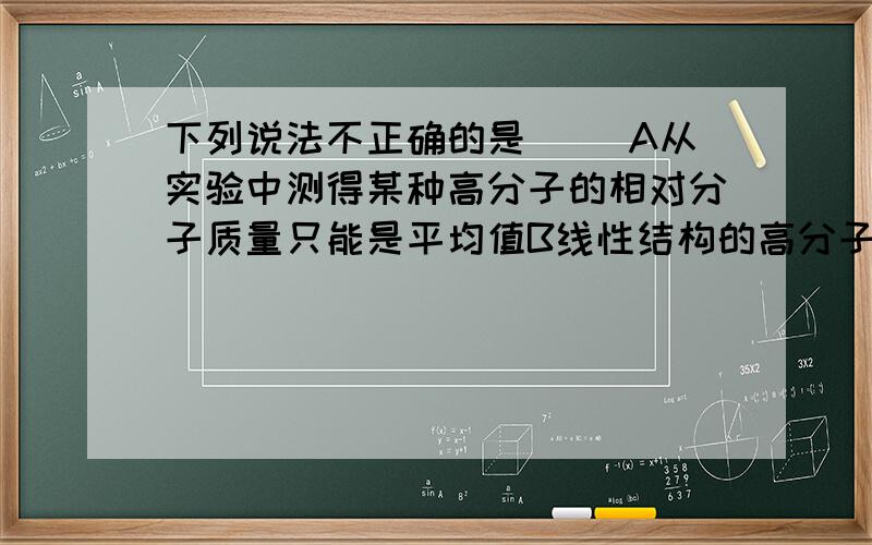 下列说法不正确的是（ ）A从实验中测得某种高分子的相对分子质量只能是平均值B线性结构的高分子也可以带支链C高分子化合物不溶于任何试剂D高分子化合物一般不易导电是因为相对分子