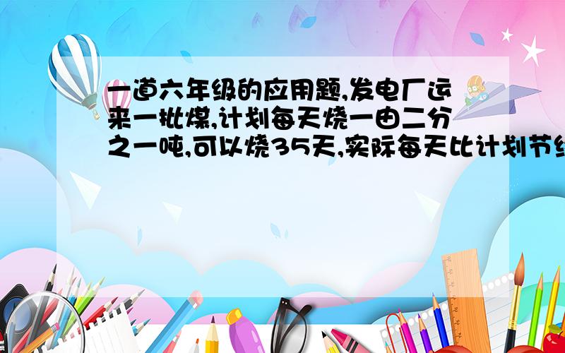 一道六年级的应用题,发电厂运来一批煤,计划每天烧一由二分之一吨,可以烧35天,实际每天比计划节约烧煤0.25吨,这批煤实际烧了多少天?（用方程解）