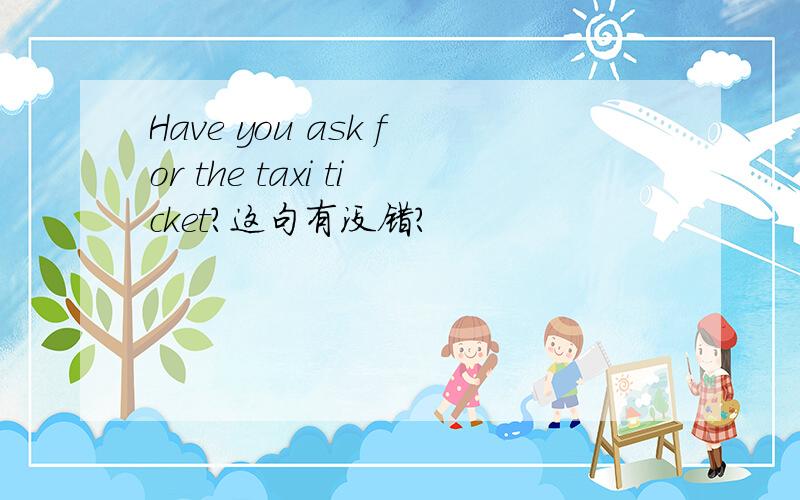 Have you ask for the taxi ticket?这句有没错?