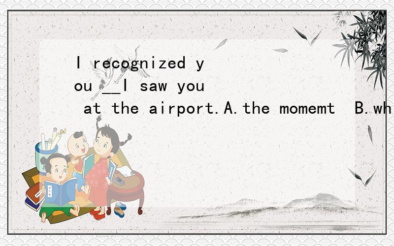I recognized you __I saw you at the airport.A.the momemt  B.while  C.after  D.once初二英语,请解释答案的理由