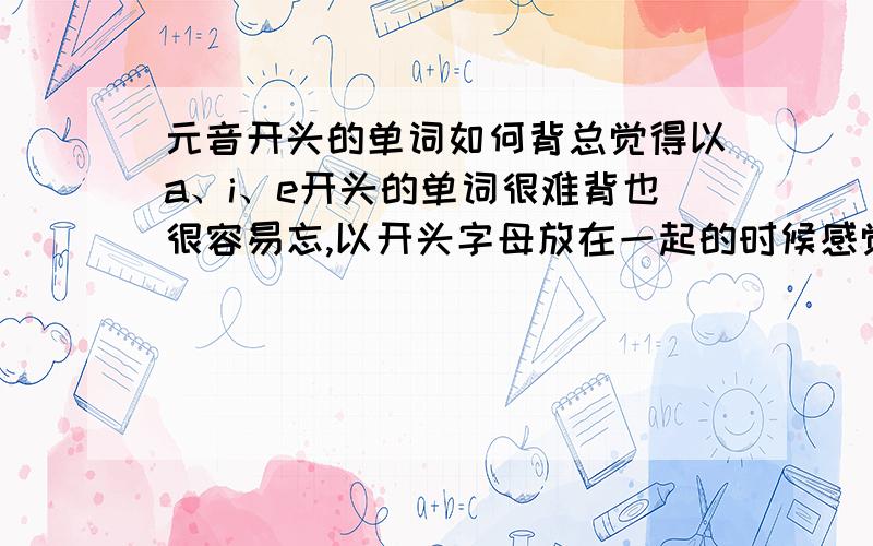 元音开头的单词如何背总觉得以a、i、e开头的单词很难背也很容易忘,以开头字母放在一起的时候感觉这些单词都一样,= =.要怎么背才记得牢呢